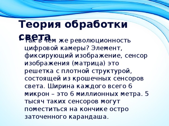 Теория обработки света Так в чем же революционность цифровой камеры? Элемент, фиксирующий изображение, сенсор изображения (матрица) это решетка с плотной структурой, состоящей из крошечных сенсоров света. Ширина каждого всего 6 микрон – это 6 миллионных метра. 5 тысяч таких сенсоров могут поместиться на кончике остро заточенного карандаша. 