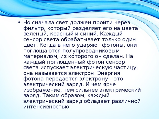 Но сначала свет должен пройти через фильтр, который разделяет его на цвета: зеленый, красный и синий. Каждый сенсор света обрабатывает только один цвет. Когда в него ударяют фотоны, они поглощаются полупроводниковым материалом, из которого он сделан. На каждый поглощенный фотон сенсор света испускает электрическую частицу, она называется электрон. Энергия фотона передается электрону – это электрический заряд. И чем ярче изображение, тем сильнее электрический заряд. Таким образом, каждый электрический заряд обладает различной интенсивностью. 