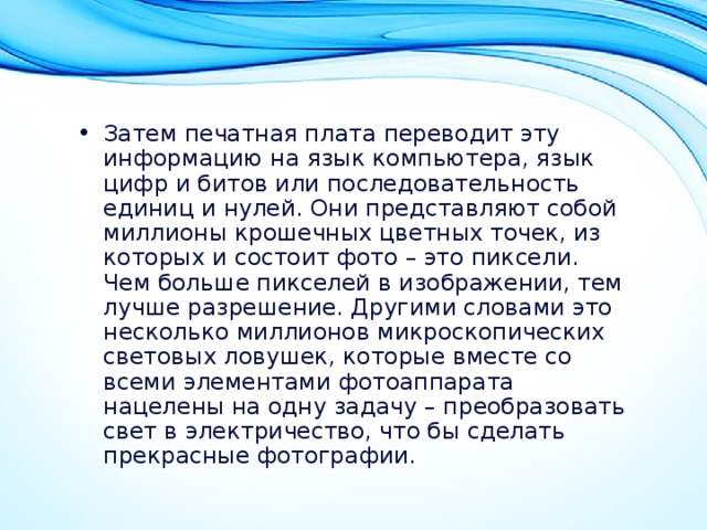 Затем печатная плата переводит эту информацию на язык компьютера, язык цифр и битов или последовательность единиц и нулей. Они представляют собой миллионы крошечных цветных точек, из которых и состоит фото – это пиксели. Чем больше пикселей в изображении, тем лучше разрешение. Другими словами это несколько миллионов микроскопических световых ловушек, которые вместе со всеми элементами фотоаппарата нацелены на одну задачу – преобразовать свет в электричество, что бы сделать прекрасные фотографии. 
