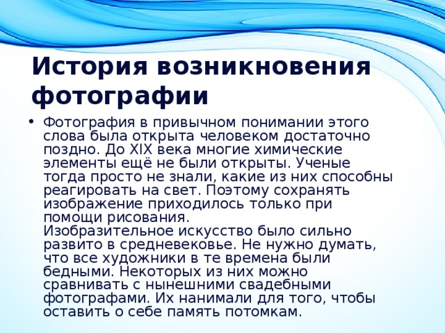 История возникновения фотографии Фотография в привычном понимании этого слова была открыта человеком достаточно поздно. До XIX века многие химические элементы ещё не были открыты. Ученые тогда просто не знали, какие из них способны реагировать на свет. Поэтому сохранять изображение приходилось только при помощи рисования.  Изобразительное искусство было сильно развито в средневековье. Не нужно думать, что все художники в те времена были бедными. Некоторых из них можно сравнивать с нынешними свадебными фотографами. Их нанимали для того, чтобы оставить о себе память потомкам.  