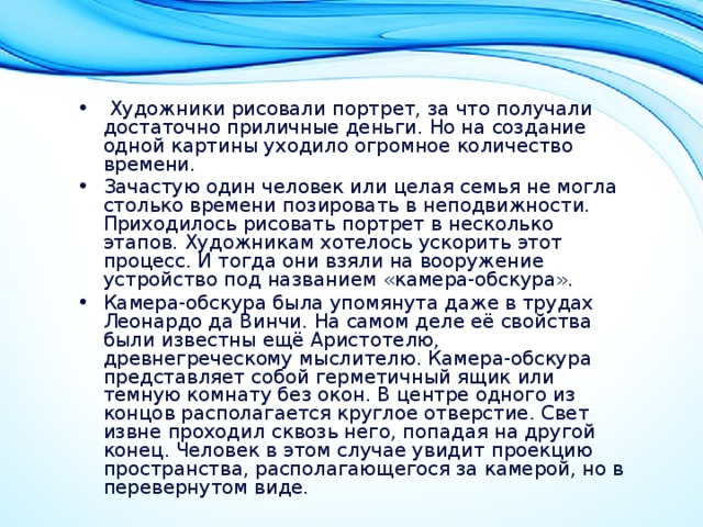  Художники рисовали портрет, за что получали достаточно приличные деньги. Но на создание одной картины уходило огромное количество времени. Зачастую один человек или целая семья не могла столько времени позировать в неподвижности. Приходилось рисовать портрет в несколько этапов. Художникам хотелось ускорить этот процесс. И тогда они взяли на вооружение устройство под названием «камера-обскура». Камера-обскура была упомянута даже в трудах Леонардо да Винчи. На самом деле её свойства были известны ещё Аристотелю, древнегреческому мыслителю. Камера-обскура представляет собой герметичный ящик или темную комнату без окон. В центре одного из концов располагается круглое отверстие. Свет извне проходил сквозь него, попадая на другой конец. Человек в этом случае увидит проекцию пространства, располагающегося за камерой, но в перевернутом виде. 