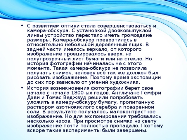 С развитием оптики стала совершенствоваться и камера-обскура. С установкой двояковыпуклой линзы устройство перестало иметь громоздкие размеры. Камера-обскура превратилась в относительно небольшой деревянный ящик. В задней части имелось зеркало, от которого изображение проецировалось вверх, на полупрозрачный лист бумаги или на стекло. Но история фотографии начиналась не с этого момента. Такая камера-обскура не позволяла получать снимок, человек всё так же должен был рисовать изображение. Поэтому время экспозиции до сих пор зависело от умений художника. История возникновения фотографии берет свое начало с начала 1800-ых годов. Англичане Гемфри Дэви и Томас Веджвуд решили попробовать уложить в камеру-обскуру бумагу, пропитанную раствором азотнокислого серебра и поваренной соли. В результате получалось малоконтрастное изображение. Но для экспонирования требовались несколько часов. При просмотре снимка на свету изображение почти полностью пропадало. Поэтому вскоре такие эксперименты были завершены. 