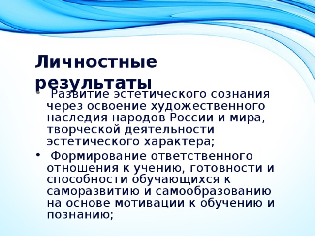 Личностные результаты    Развитие эстетического сознания через освоение художественного наследия народов России и мира, творческой деятельности эстетического характера;   Формирование ответственного отношения к учению, готовности и способности обучающихся к саморазвитию и самообразованию на основе мотивации к обучению и познанию; 