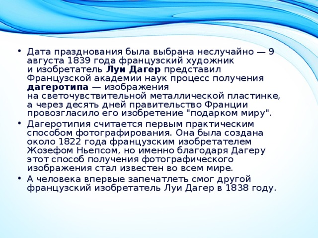 Дата празднования была выбрана неслучайно — 9 августа 1839 года французский художник и изобретатель Луи Дагер представил Французской академии наук процесс получения дагеротипа  — изображения на светочувствительной металлической пластинке, а через десять дней правительство Франции провозгласило его изобретение 
