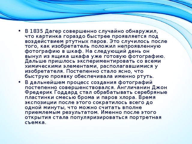 В 1835 Дагер совершенно случайно обнаружил, что картинка гораздо быстрее проявляется под воздействием ртутных паров. Это случилось после того, как изобретатель положил непроявленную фотографию в шкаф. На следующий день он вынул из ящика шкафа уже готовую фотографию. Дальше пришлось экспериментировать со всеми химическими элементами, располагавшимися у изобретателя. Постепенно стало ясно, что быструю проявку обеспечивала именно ртуть. В дальнейшем процесс создания фотографий постепенно совершенствовался. Англичанин Джон Фредерик Годдард стал обрабатывать серебряные пластинки смесью брома и паров хлора. Время экспозиции после этого сократилось всего до одной минуты, что можно считать вполне приемлемым результатом. Именно после этого открытия стала популяризироваться портретная съемка.  