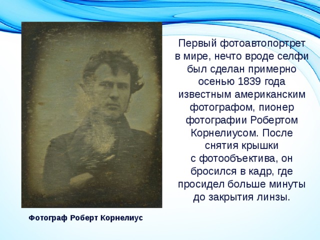 Первый фотоавтопортрет в мире, нечто вроде селфи был сделан примерно осенью 1839 года известным американским фотографом, пионер фотографии Робертом Корнелиусом. После снятия крышки с фотообъектива, он бросился в кадр, где просидел больше минуты до закрытия линзы. Фотограф Роберт Корнелиус 