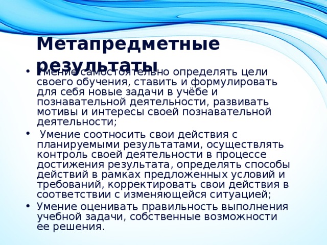 Метапредметные результаты  Умение самостоятельно определять цели своего обучения, ставить и формулировать для себя новые задачи в учёбе и познавательной деятельности, развивать мотивы и интересы своей познавательной деятельности;   Умение соотносить свои действия с планируемыми результатами, осуществлять контроль своей деятельности в процессе достижения результата, определять способы действий в рамках предложенных условий и требований, корректировать свои действия в соответствии с изменяющейся ситуацией; Умение оценивать правильность выполнения учебной задачи, собственные возможности ее решения. 
