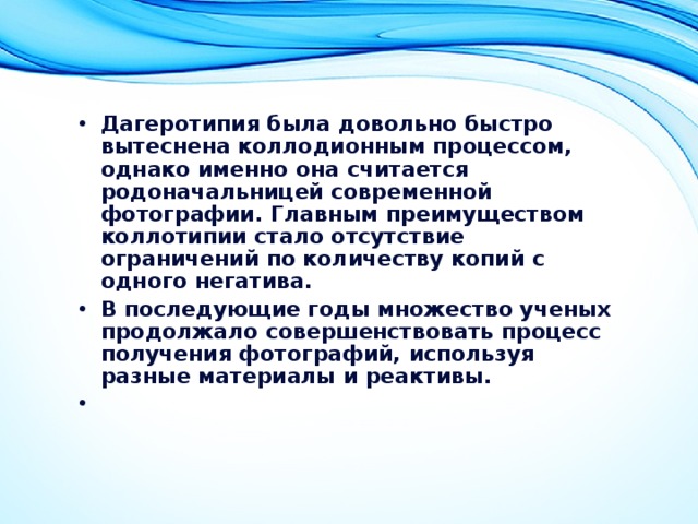 Дагеротипия была довольно быстро вытеснена коллодионным процессом, однако именно она считается родоначальницей современной фотографии. Главным преимуществом коллотипии стало отсутствие ограничений по количеству копий с одного негатива. В последующие годы множество ученых продолжало совершенствовать процесс получения фотографий, используя разные материалы и реактивы.   