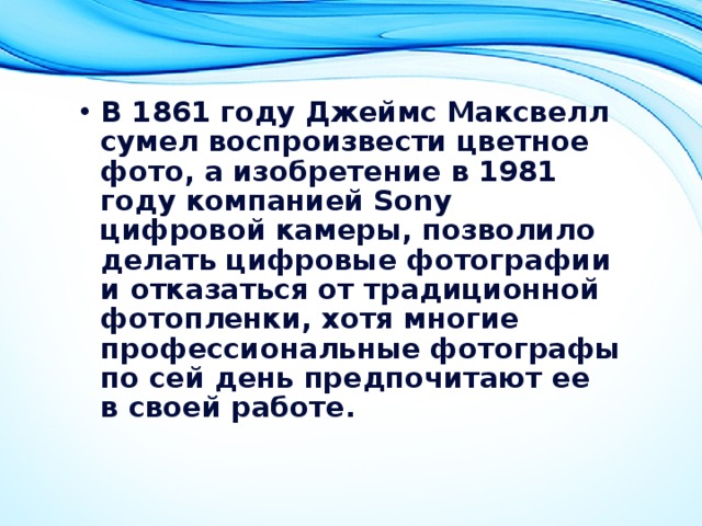 В 1861 году Джеймс Максвелл сумел воспроизвести цветное фото, а изобретение в 1981 году компанией Sony цифровой камеры, позволило делать цифровые фотографии и отказаться от традиционной фотопленки, хотя многие профессиональные фотографы по сей день предпочитают ее в своей работе.  
