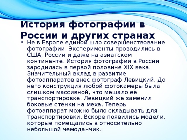 История фотографии в России и других странах   Не в Европе единой шло совершенствование фотографии. Эксперименты проводились в США, России и даже на азиатском континенте. История фотографии в России зародилась в первой половине XIX века. Значительный вклад в развитие фотоаппаратов внес фотограф Левицкий. До него конструкция любой фотокамеры была слишком массивной, что мешало её транспортировке. Левицкий же заменил боковые стенки на меха. Теперь фотоаппарат можно было складывать для транспортировки. Вскоре появились модели, которые помещались в относительно небольшой чемоданчик. 