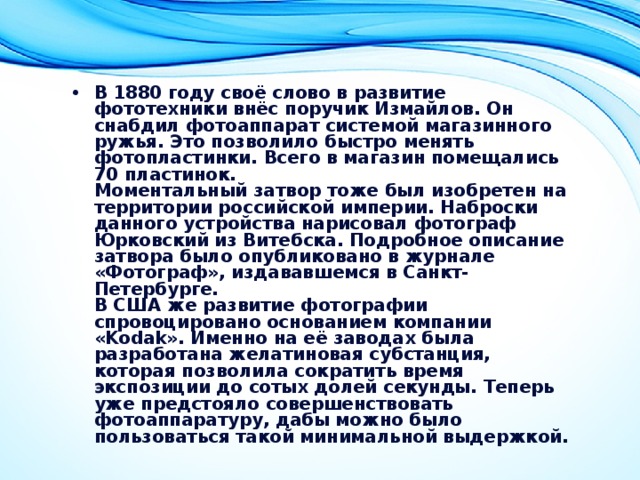 В 1880 году своё слово в развитие фототехники внёс поручик Измайлов. Он снабдил фотоаппарат системой магазинного ружья. Это позволило быстро менять фотопластинки. Всего в магазин помещались 70 пластинок.  Моментальный затвор тоже был изобретен на территории российской империи. Наброски данного устройства нарисовал фотограф Юрковский из Витебска. Подробное описание затвора было опубликовано в журнале «Фотограф», издававшемся в Санкт-Петербурге.  В США же развитие фотографии спровоцировано основанием компании «Kodak». Именно на её заводах была разработана желатиновая субстанция, которая позволила сократить время экспозиции до сотых долей секунды. Теперь уже предстояло совершенствовать фотоаппаратуру, дабы можно было пользоваться такой минимальной выдержкой. 