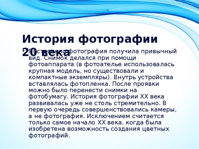 История фотографии 20 века   Постепенно фотография получила привычный вид. Снимок делался при помощи фотоаппарата (в фотоателье использовалась крупная модель, но существовали и компактные экземпляры). Внутрь устройства вставлялась фотопленка. После проявки можно было перенести снимки на фотобумагу. История фотографии XX века развивалась уже не столь стремительно. В первую очередь совершенствовались камеры, а не фотография. Исключением считается только самое начало XX века, когда была изобретена возможность создания цветных фотографий. 