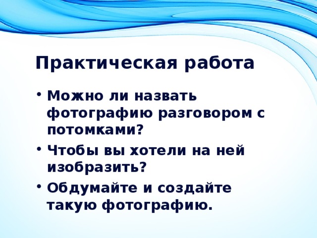 Практическая работа Можно ли назвать фотографию разговором с потомками? Чтобы вы хотели на ней изобразить? Обдумайте и создайте такую фотографию. 