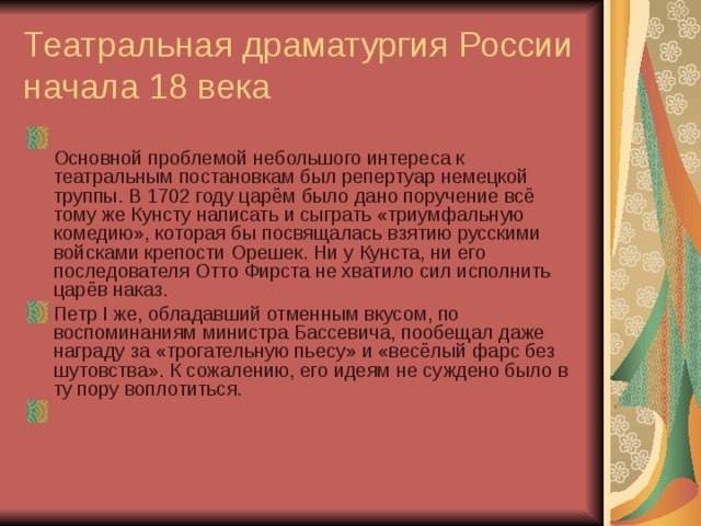 Театральная драматургия России начала 18 века    Основной проблемой небольшого интереса к театральным постановкам был репертуар немецкой труппы. В 1702 году царём было дано поручение всё тому же Кунсту написать и сыграть «триумфальную комедию», которая бы посвящалась взятию русскими войсками крепости Орешек. Ни у Кунста, ни его последователя Отто Фирста не хватило сил исполнить царёв наказ. Петр I же, обладавший отменным вкусом, по воспоминаниям министра Бассевича, пообещал даже награду за «трогательную пьесу» и «весёлый фарс без шутовства». К сожалению, его идеям не суждено было в ту пору воплотиться. 