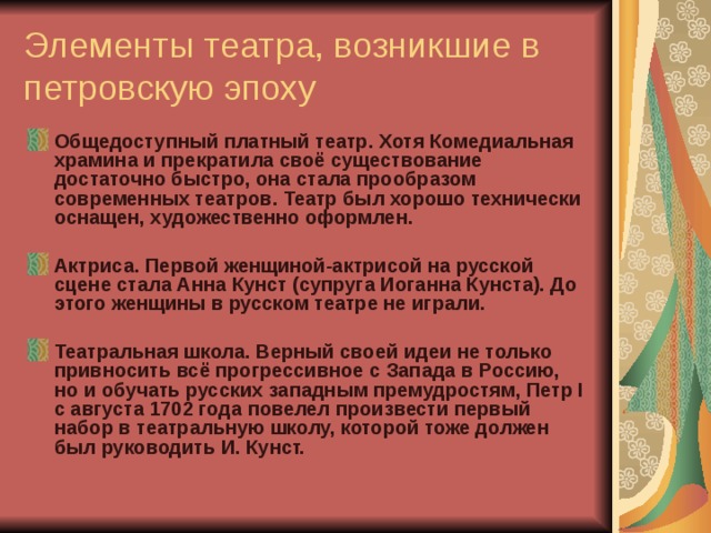 Элементы театра, возникшие в петровскую эпоху Общедоступный платный театр. Хотя Комедиальная храмина и прекратила своё существование достаточно быстро, она стала прообразом современных театров. Театр был хорошо технически оснащен, художественно оформлен.  Актриса. Первой женщиной-актрисой на русской сцене стала Анна Кунст (супруга Иоганна Кунста). До этого женщины в русском театре не играли.  Театральная школа. Верный своей идеи не только привносить всё прогрессивное с Запада в Россию, но и обучать русских западным премудростям, Петр I с августа 1702 года повелел произвести первый набор в театральную школу, которой тоже должен был руководить И. Кунст.   