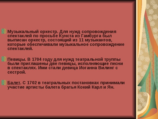 Музыкальный оркестр. Для нужд сопровождения спектаклей по просьбе Кунста из Гамбурга был выписан оркестр, состоящий из 11 музыкантов, которые обеспечивали музыкальное сопровождение спектаклей.  Певицы. В 1704 году для нужд театральной труппы были приглашены две певицы, исполняющие песни в спектаклях. Ими стали девица Иоганна Вилинг с сестрой.  Балет . С 1702 в театральных постановках принимали участие артисты балета братья Кокий Карл и Ян.  