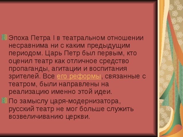 Эпоха Петра I в театральном отношении несравнима ни с каким предыдущим периодом. Царь Петр был первым, кто оценил театр как отличное средство пропаганды, агитации и воспитания зрителей. Все  его реформы , связанные с театром, были направлены на реализацию именно этой идеи. По замыслу царя-модернизатора, русский театр не мог больше служить возвеличиванию церкви. 