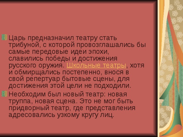 Царь предназначил театру стать трибуной, с которой провозглашались бы самые передовые идеи эпохи, славились победы и достижения русского оружия.  Школьные театры , хотя и обмирщались постепенно, внося в свой репертуар бытовые сцены, для достижения этой цели не подходили. Необходим был новый театр: новая труппа, новая сцена. Это не мог быть придворный театр, где представления адресовались узкому кругу лиц.  