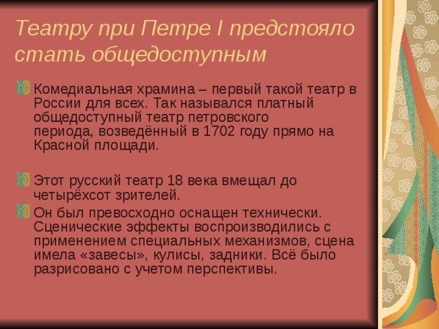 Театру при Петре I предстояло стать общедоступным Комедиальная храмина – первый такой театр в России для всех. Так назывался платный общедоступный театр петровского периода ,  возведённый в 1702 году прямо на Красной площади. Этот русский театр 18 века вмещал до четырёхсот зрителей. Он был превосходно оснащен технически. Сценические эффекты воспроизводились с применением специальных механизмов, сцена имела «завесы», кулисы, задники. Всё было разрисовано с учетом перспективы.  