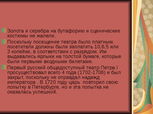 Золота и серебра на бутафорию и сценические костюмы не жалели. Поскольку посещение театра было платным, посетители должны были заплатить 10,6,5 или 3 копейки, в соответствии с разрядом. Им выдавались ярлыки на толстой бумаге, которые были первыми входными билетами. Первый русский общедоступный театр Петра I  просуществовал всего 4 года (1702-1706) и был закрыт, поскольку не оправдал надежд императора . В 1720 году царь  повторил свою попытку в Петербурге, но и эта попытка не оказалась успешной.  