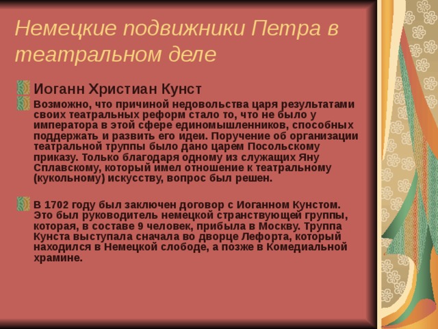 Немецкие подвижники Петра в театральном деле Иоганн Христиан Кунст Возможно, что причиной недовольства царя результатами своих театральных реформ стало то, что не было у императора в этой сфере единомышленников, способных поддержать и развить его идеи. Поручение об организации театральной труппы было дано царем Посольскому приказу. Только благодаря одному из служащих Яну Сплавскому, который имел отношение к театральному (кукольному) искусству, вопрос был решен.  В 1702 году был заключен договор с Иоганном Кунстом. Это был руководитель немецкой странствующей группы, которая, в составе 9 человек, прибыла в Москву. Труппа Кунста выступала сначала во дворце Лефорта, который находился в Немецкой слободе, а позже в Комедиальной храмине.   