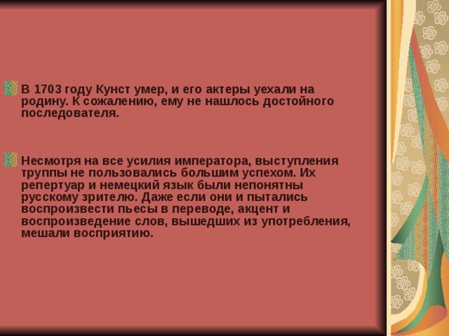 В 1703 году Кунст умер, и его актеры уехали на родину. К сожалению, ему не нашлось достойного последователя.   Несмотря на все усилия императора, выступления труппы не пользовались большим успехом. Их репертуар и немецкий язык были непонятны русскому зрителю. Даже если они и пытались воспроизвести пьесы в переводе, акцент и воспроизведение слов, вышедших из употребления, мешали восприятию.   