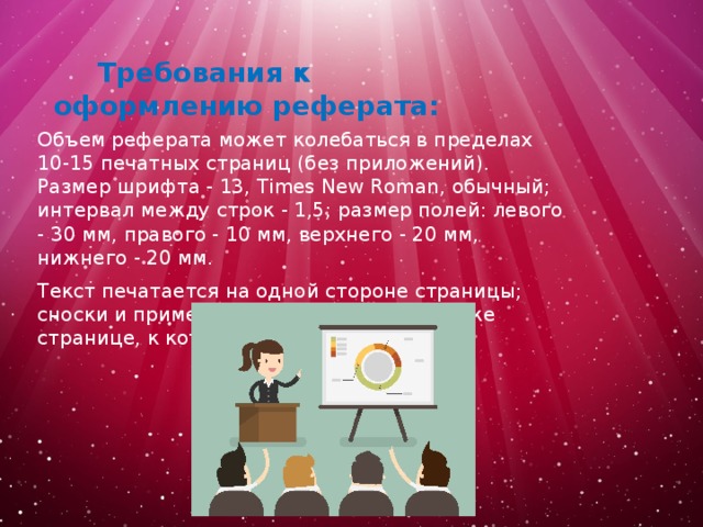  Требования к оформлению реферата:   Объем реферата может колебаться в пределах 10-15 печатных страниц (без приложений). Размер шрифта - 13, Times New Roman, обычный; интервал между строк - 1,5; размер полей: левого - 30 мм, правого - 10 мм, верхнего - 20 мм, нижнего - 20 мм. Текст печатается на одной стороне страницы; сноски и примечания печатаются на той же странице, к которой они относятся . 