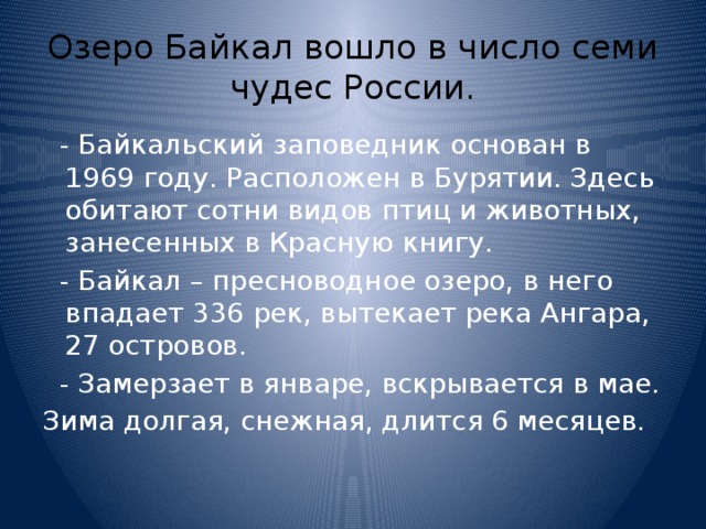 Озеро Байкал вошло в число семи чудес России.  - Байкальский заповедник основан в 1969 году. Расположен в Бурятии. Здесь обитают сотни видов птиц и животных, занесенных в Красную книгу.  - Байкал – пресноводное озеро, в него впадает 336 рек, вытекает река Ангара, 27 островов.  - Замерзает в январе, вскрывается в мае. Зима долгая, снежная, длится 6 месяцев. 