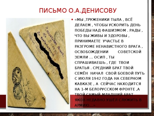 Письмо О.А.Денисову «Мы ,труженики тыла , всё делаем , чтобы ускорить день Победы над фашизмом . Рады , что вы живы и здоровы , принимаете участье в разгроме ненавистного врага , освобождении советской земли … Осип , ты спрашиваешь , где твои братья . Средний брат твой Семён начал свой боевой путь с июля 1942 года на Северном Кавказе , а сейчас находится на 1-м Белорусском фронте ,а твой самый младший брат Яков недавно ушёл служить в армию…» 