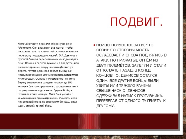  ПОДВИГ. Немцы почувствовали, что огонь со стороны моста ослабевает и снова поднялись в атаку, но прижатые огнём из двух пулемётов, залегли и стали отползать назад. В конце концов О. Денисов остался один, все другие бойцы были убиты или тяжело ранены. Свыше часа О. Денисов сдерживал натиск противника, перебегая от одного пулемёта к другому. 