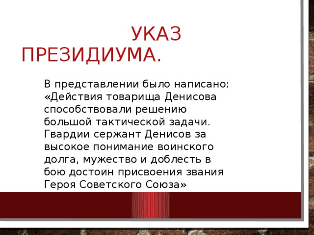  УКАЗ ПРЕЗИДИУМА. В представлении было написано: «Действия товарища Денисова способствовали решению большой тактической задачи. Гвардии сержант Денисов за высокое понимание воинского долга, мужество и доблесть в бою достоин присвоения звания Героя Советского Союза» 