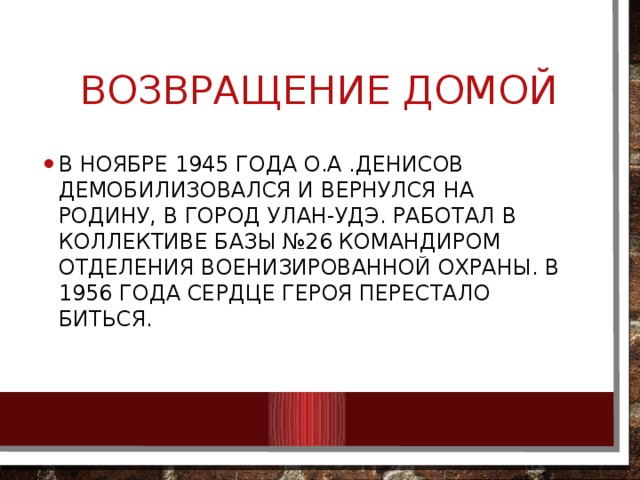  Возвращение домой В ноябре 1945 года О.А .Денисов демобилизовался и вернулся на родину, в город Улан-Удэ. Работал в коллективе базы №26 командиром отделения военизированной охраны. В 1956 года Сердце Героя перестало биться. 