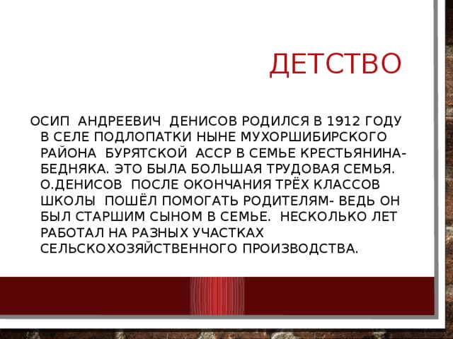  Детство Осип андреевич денисов родился в 1912 году в селе Подлопатки ныне мухоршибирского района Бурятской асср в семье крестьянина-бедняка. Это была большая трудовая семья. О.Денисов после окончания трёх классов школы пошёл помогать родителям- ведь он был старшим сыном в семье. Несколько лет работал на разных участках сельскохозяйственного производства. 