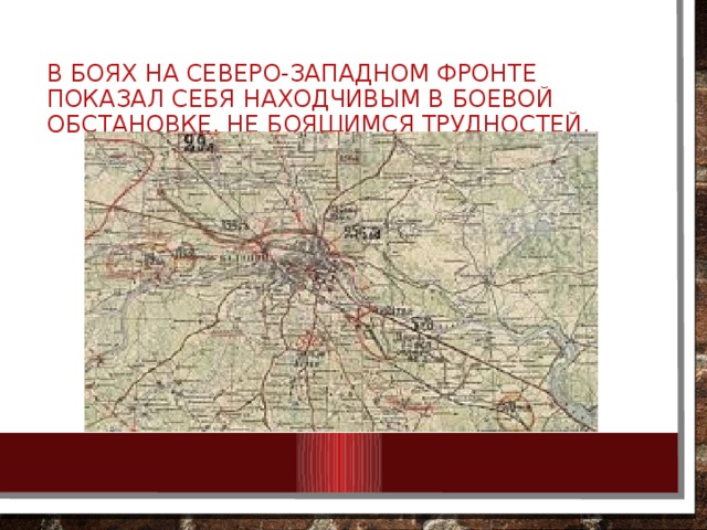 В боях на Северо-Западном фронте показал себя находчивым в боевой обстановке, не боящимся трудностей. 