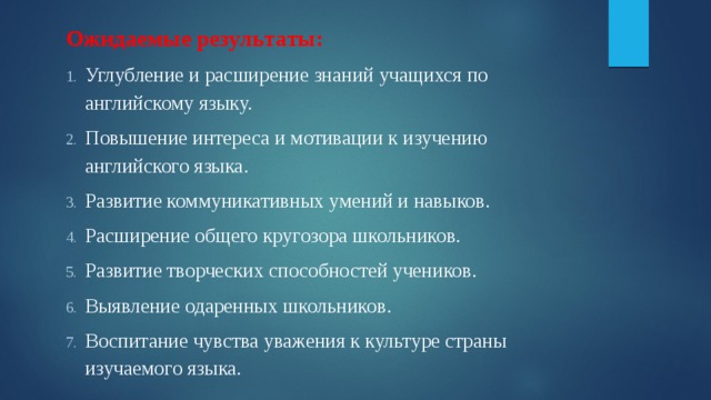 Ожидаемые результаты: Углубление и расширение знаний учащихся по английскому языку. Повышение интереса и мотивации к изучению английского языка. Развитие коммуникативных умений и навыков. Расширение общего кругозора школьников. Развитие творческих способностей учеников. Выявление одаренных школьников. Воспитание чувства уважения к культуре страны изучаемого языка. 