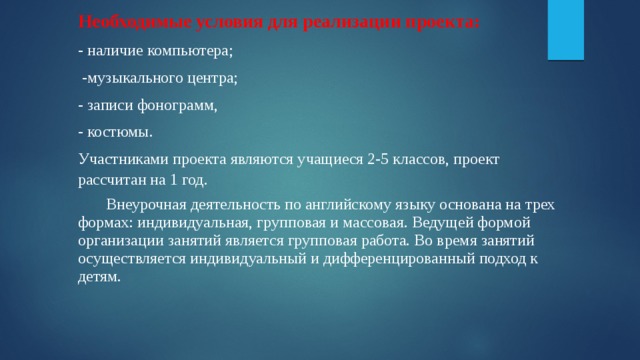 Необходимые условия для реализации проекта: - наличие компьютера;  -музыкального центра; - записи фонограмм, - костюмы. Участниками проекта являются учащиеся 2-5 классов, проект рассчитан на 1 год.  Внеурочная деятельность по английскому языку основана на трех формах: индивидуальная, групповая и массовая. Ведущей формой организации занятий является групповая работа. Во время занятий осуществляется индивидуальный и дифференцированный подход к детям. 