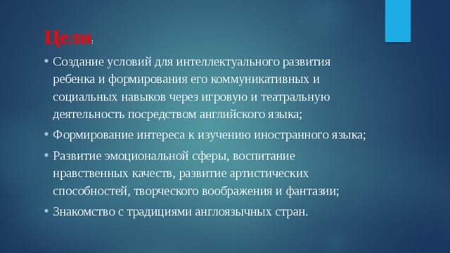 Цели : Создание условий для интеллектуального развития ребенка и формирования его коммуникативных и социальных навыков через игровую и театральную деятельность посредством английского языка; Формирование интереса к изучению иностранного языка; Развитие эмоциональной сферы, воспитание нравственных качеств, развитие артистических способностей, творческого воображения и фантазии; Знакомство с традициями англоязычных стран. 