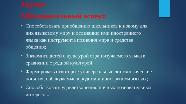 Задачи: I.Познавательный аспект. Способствовать приобщению школьников к новому для них языковому миру и осознанию ими иностранного языка как инструмента познания мира и средства общения; Знакомить детей с культурой стран изучаемого языка в сравнении с родной культурой; Формировать некоторые универсальные лингвистические понятия, наблюдаемые в родном и иностранном языках; Способствовать удовлетворению личных познавательных интересов. 