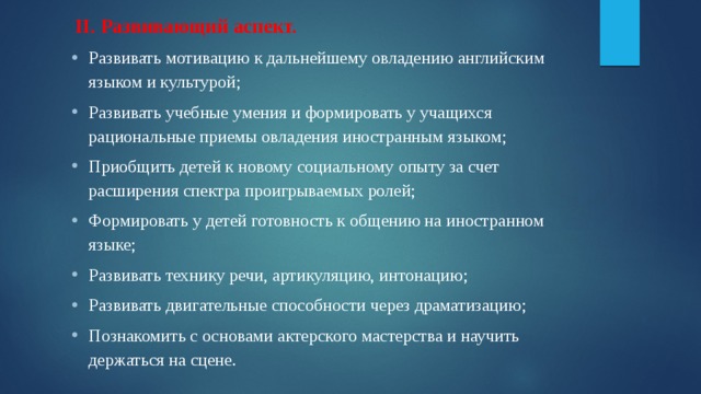   II. Развивающий аспект. Развивать мотивацию к дальнейшему овладению английским языком и культурой; Развивать учебные умения и формировать у учащихся рациональные приемы овладения иностранным языком; Приобщить детей к новому социальному опыту за счет расширения спектра проигрываемых ролей; Формировать у детей готовность к общению на иностранном языке; Развивать технику речи, артикуляцию, интонацию; Развивать двигательные способности через драматизацию; Познакомить с основами актерского мастерства и научить держаться на сцене. 