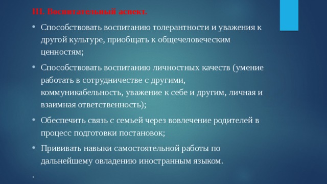 III. Воспитательный аспект. Способствовать воспитанию толерантности и уважения к другой культуре, приобщать к общечеловеческим ценностям; Способствовать воспитанию личностных качеств (умение работать в сотрудничестве с другими, коммуникабельность, уважение к себе и другим, личная и взаимная ответственность); Обеспечить связь с семьей через вовлечение родителей в процесс подготовки постановок; Прививать навыки самостоятельной работы по дальнейшему овладению иностранным языком. . 