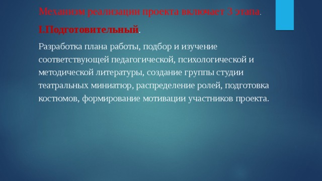 Механизм реализации проекта включает 3 этапа . I.Подготовительный . Разработка плана работы, подбор и изучение соответствующей педагогической, психологической и методической литературы, создание группы студии театральных миниатюр, распределение ролей, подготовка костюмов, формирование мотивации участников проекта. 