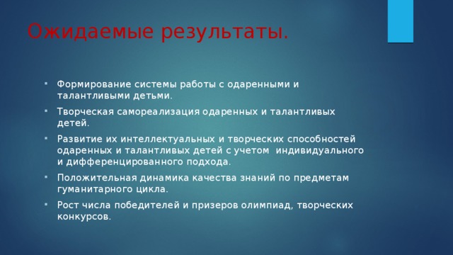 Ожидаемые результаты. Формирование системы работы с одаренными и талантливыми детьми. Творческая самореализация одаренных и талантливых детей. Развитие их интеллектуальных и творческих способностей одаренных и талантливых детей с учетом индивидуального и дифференцированного подхода. Положительная динамика качества знаний по предметам гуманитарного цикла. Рост числа победителей и призеров олимпиад, творческих конкурсов. 