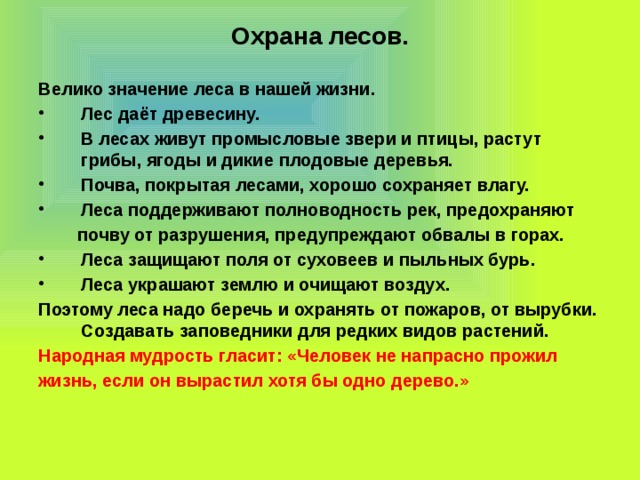 Охрана лесов. Велико значение леса в нашей жизни. Лес даёт древесину. В лесах живут промысловые звери и птицы, растут грибы, ягоды и дикие плодовые деревья. Почва, покрытая лесами, хорошо сохраняет влагу. Леса поддерживают полноводность рек, предохраняют  почву от разрушения, предупреждают обвалы в горах. Леса защищают поля от суховеев и пыльных бурь. Леса украшают землю и очищают воздух. Поэтому леса надо беречь и охранять от пожаров, от вырубки. Создавать заповедники для редких видов растений. Народная мудрость гласит: «Человек не напрасно прожил жизнь, если он вырастил хотя бы одно дерево.» 