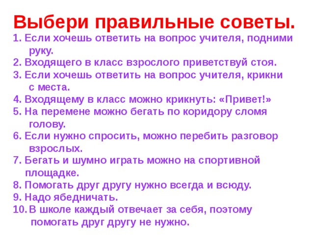 ПРАВИЛЬНЫЕ СОВЕТЫ Если хочешь ответить на вопрос учителя,  подними руку. Входящего в класс взрослого приветствуй стоя.  Бегать и шумно играть можно на  спортивной площадке. Помогать друг другу нужно всегда и всюду. 