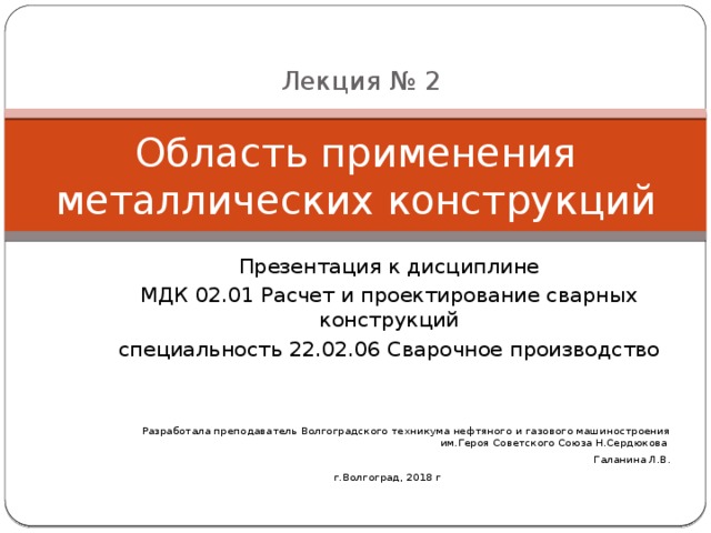 Лекция № 2 Область применения металлических конструкций Презентация к дисциплине МДК 02.01 Расчет и проектирование сварных конструкций специальность 22.02.06 Сварочное производство Разработала преподаватель Волгоградского техникума нефтяного и газового машиностроения им.Героя Советского Союза Н.Сердюкова Галанина Л.В. г.Волгоград, 2018 г 