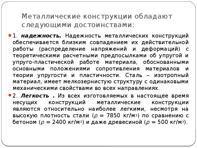 Металлические конструкции обладают следующими достоинствами: 1. надежность. Надежность  металлических конструкций обеспечивается близким совпадением их действительной работы (распределение напряжений и деформаций) с теоретическими расчетными предпосылками об упругой и упруго-пластической работе материала, обоснованными основными положениями сопротивления материалов и теории упругости и пластичности. Сталь – изотропный материал, имеет мелкозернистую структуру с одинаковыми механическими свойствами во всех направлениях. 2. Легкость . Из всех изготовляемых в настоящее время несущих конструкций металлические конструкции являются относительно наиболее легкими, несмотря на высокую плотность стали ( ρ  = 7850 кг/м 3 ) по сравнению с бетоном ( ρ  = 2400 кг/м 3 ) и даже древесиной ( ρ  = 500 кг/м 3 ). 