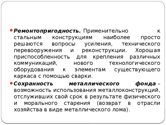 Ремонтопригодность.  Применительно к стальным конструкциям наиболее просто решаются вопросы усиления, технического перевооружения и реконструкции. Хорошая приспособленность для крепления различных коммуникаций, нового технологического оборудования к элементам существующего каркаса с помощью сварки. Сохранность металлического фонда  – возможность использования металлоконструкций, отслуживших свой срок в результате физического и морального старения (возврат в отрасли хозяйства в виде металлического лома). 