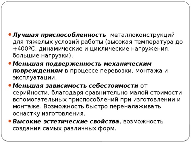 Лучшая приспособленность  металлоконструкций для тяжелых условий работы (высокая температура до +400ºС, динамические и циклические нагружения, большие нагрузки). Меньшая подверженность механическим повреждениям  в процессе перевозки, монтажа и эксплуатации. Меньшая зависимость себестоимости от серийности, благодаря сравнительно малой стоимости вспомогательных приспособлений при изготовлении и монтаже. Возможность быстро переналаживать оснастку изготовления. Высокие эстетические свойства , возможность создания самых различных форм. 