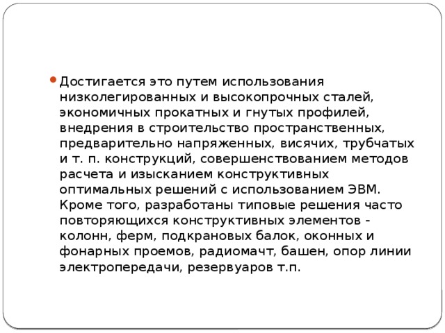 Достигается это путем использования низколегированных и высокопрочных сталей, экономичных прокатных и гнутых профилей, внедрения в строительство пространственных, предварительно напряженных, висячих, трубчатых и т. п. конструкций, совершенствованием методов расчета и изысканием конструктивных оптимальных решений с использованием ЭВМ. Кроме того, разработаны типовые решения часто повторяющихся конструктивных элементов - колонн, ферм, подкрановых балок, оконных и фонарных проемов, радиомачт, башен, опор линии электропередачи, резервуаров т.п. 