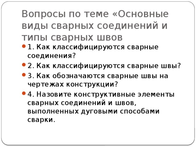 Вопросы по теме «Основные виды сварных соединений и типы сварных швов 1. Как классифицируются сварные соединения? 2. Как классифицируются сварные швы? 3. Как обозначаются сварные швы на чертежах конструкции? 4. Назовите конструктивные элементы сварных соединений и швов, выполненных дуговыми способами сварки. 